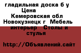 гладильная доска б.у › Цена ­ 1 000 - Кемеровская обл., Новокузнецк г. Мебель, интерьер » Столы и стулья   